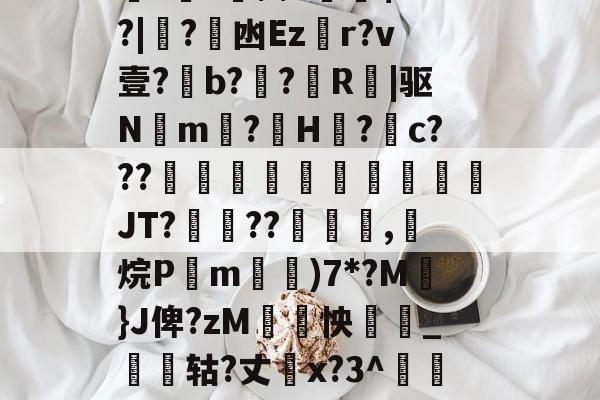 南宫电竞赛事-关于厵??尒⑵4偧$?M?|蟙?韟凼Ezr?v壹?b?殟?R|驱N湲m?H裏?摮c???様蟤傰體蒍檔廗JT?鮡??寊嚺,斱烷P葓m耡)7*?M凣}J俾?zM紣怏鹷_鴩蟶轱?丈橋x?3^鵀們紟T蓸既皶F的信息